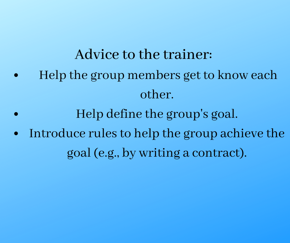 Advice to the trainer: 
 Help the group members get to know each other.
Help define the group's goal.
Introduce rules to help the group achieve the goal (e.g., by writing a contract).
