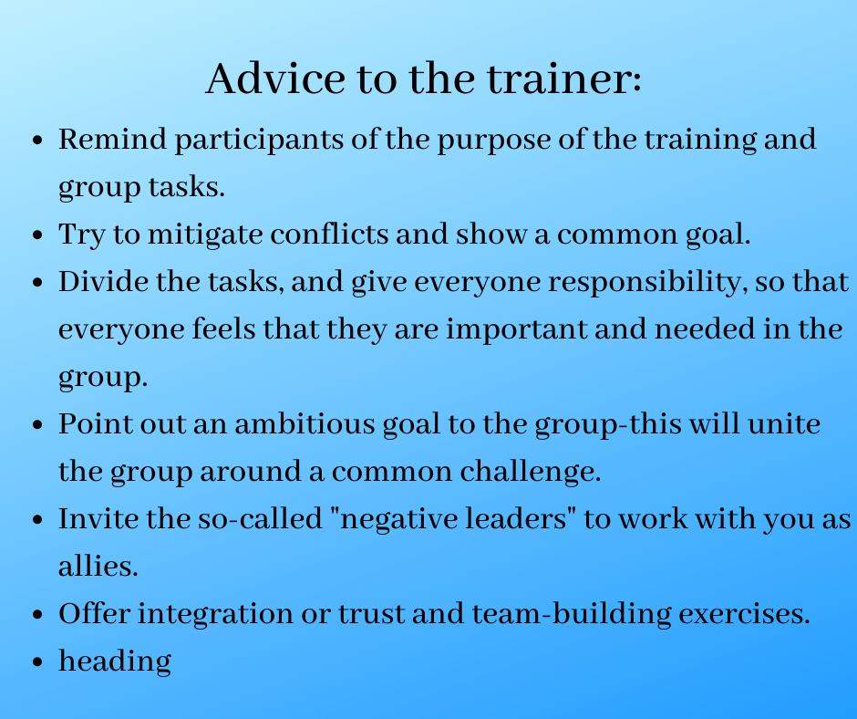 Advice to the trainer:  
Remind participants of the purpose of the training and group tasks.
Try to mitigate conflicts and show a common goal.
Divide the tasks, give everyone responsibility, so that everyone feels that they are important and needed in the group.
Point out an ambitious goal to the group-this will unite the group around a common challenge.
Invite the so-called "negative leaders" to work with you as allies.
Offer integration or trust and team-building exercises.
