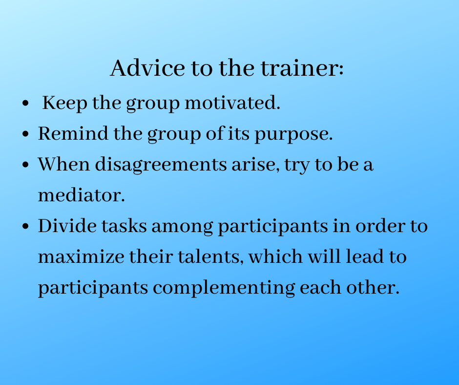 Advice to the trainer: 
 Keep the group motivated. 
Remind the group of its purpose.
When disagreements arise, try to be a mediator.
Divide tasks among participants in order to maximize their talents, which will lead to participants complementing each other. 
