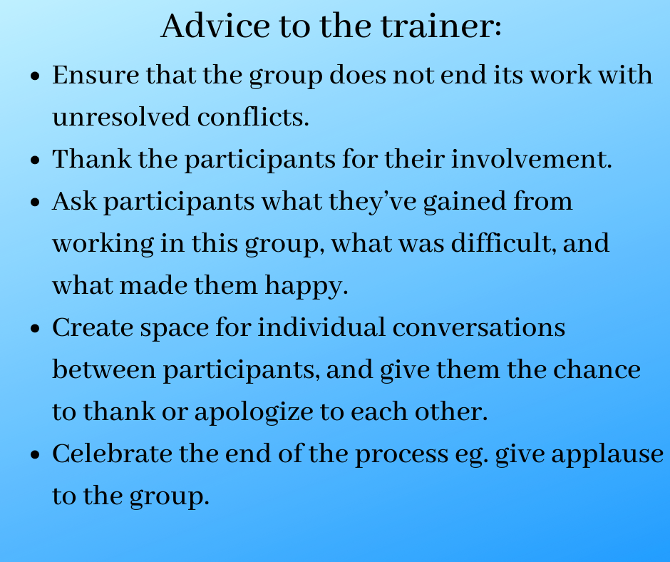 Advice to the trainer: 
Ensure that the group does not end its work with unresolved conflicts. 
Thank the participants for their involvement. 
Ask participants what they’ve gained from working in this group, what was difficult and what made them happy. 
Create space for individual conversations between participants, give them the chance to thank or apologize to each other. 
Celebrate the end of the process eg. give applause to the group.
